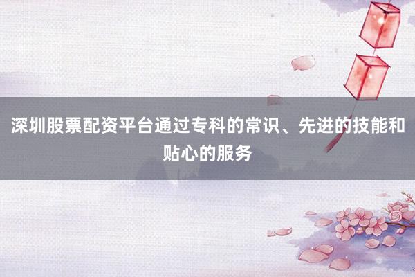 深圳股票配资平台通过专科的常识、先进的技能和贴心的服务