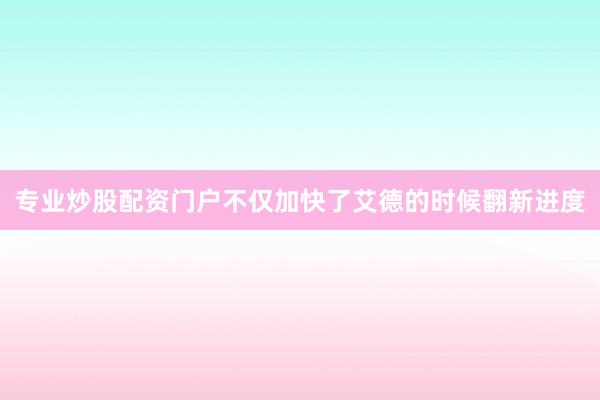 专业炒股配资门户不仅加快了艾德的时候翻新进度