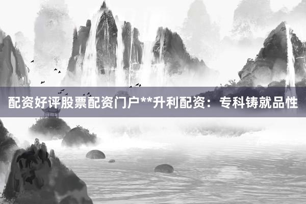 配资好评股票配资门户**升利配资：专科铸就品性