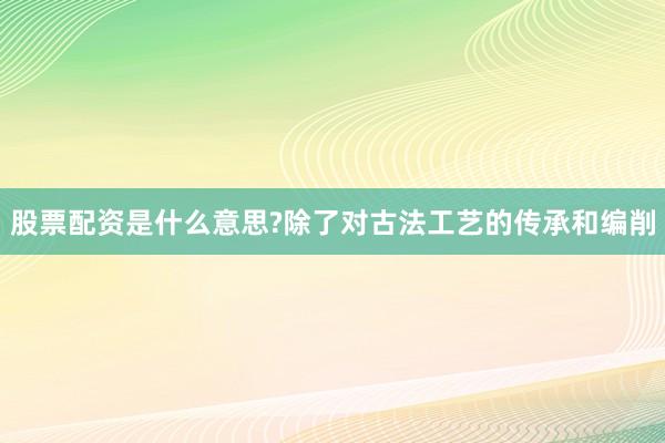 股票配资是什么意思?除了对古法工艺的传承和编削