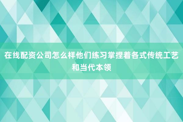 在线配资公司怎么样他们练习掌捏着各式传统工艺和当代本领