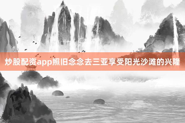 炒股配资app照旧念念去三亚享受阳光沙滩的兴隆