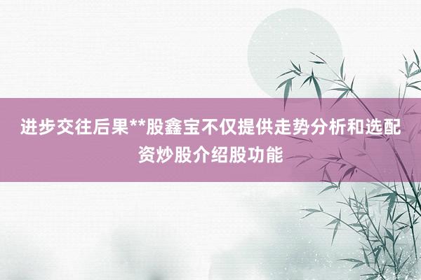 进步交往后果**股鑫宝不仅提供走势分析和选配资炒股介绍股功能