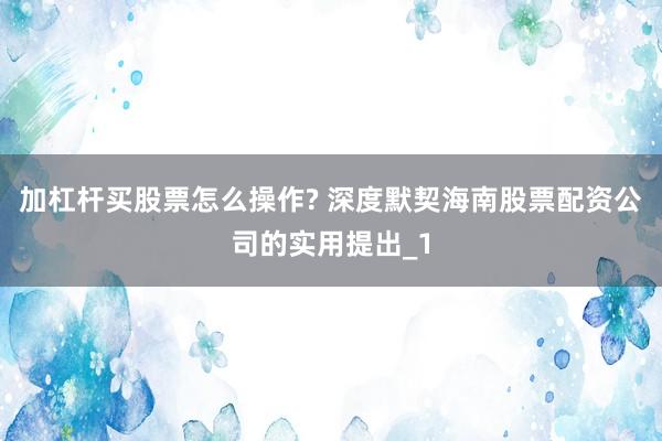 加杠杆买股票怎么操作? 深度默契海南股票配资公司的实用提出_1
