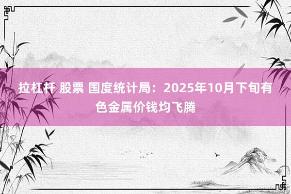 拉杠杆 股票 国度统计局：2025年10月下旬有色金属价钱均飞腾