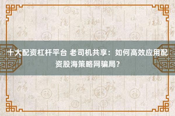 十大配资杠杆平台 老司机共享：如何高效应用配资股海策略网骗局？