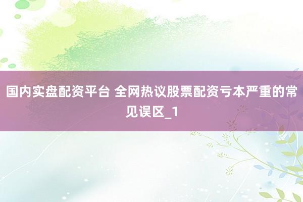 国内实盘配资平台 全网热议股票配资亏本严重的常见误区_1