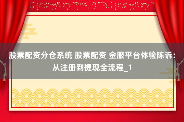 股票配资分仓系统 股票配资 金服平台体验陈诉：从注册到提现全流程_1
