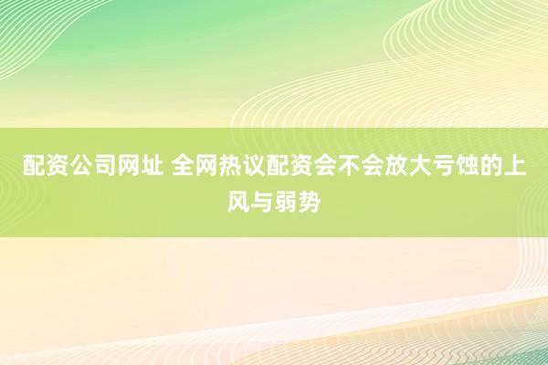 配资公司网址 全网热议配资会不会放大亏蚀的上风与弱势