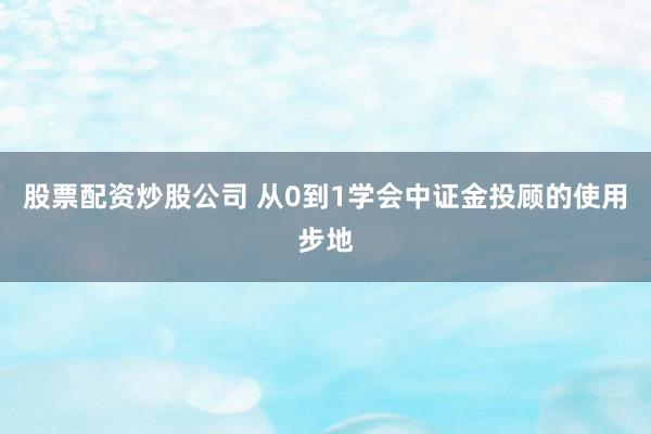 股票配资炒股公司 从0到1学会中证金投顾的使用步地