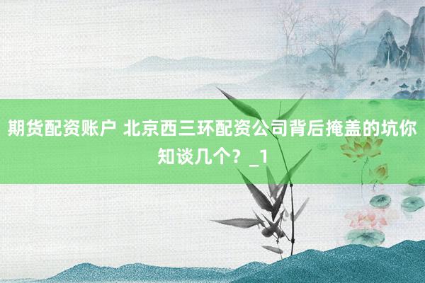 期货配资账户 北京西三环配资公司背后掩盖的坑你知谈几个？_1