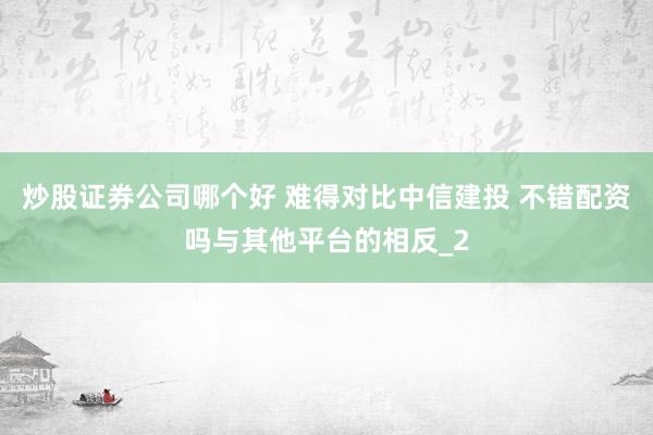 炒股证券公司哪个好 难得对比中信建投 不错配资吗与其他平台的相反_2