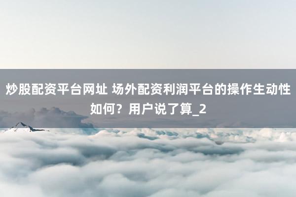 炒股配资平台网址 场外配资利润平台的操作生动性如何？用户说了算_2