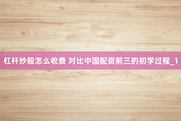 杠杆炒股怎么收费 对比中国配资前三的初学过程_1