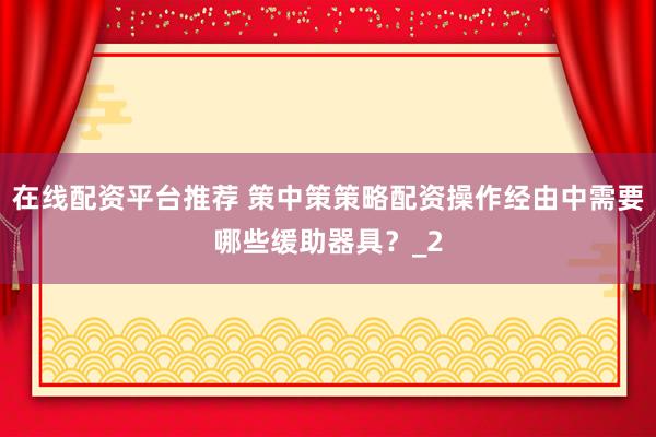 在线配资平台推荐 策中策策略配资操作经由中需要哪些缓助器具?_2
