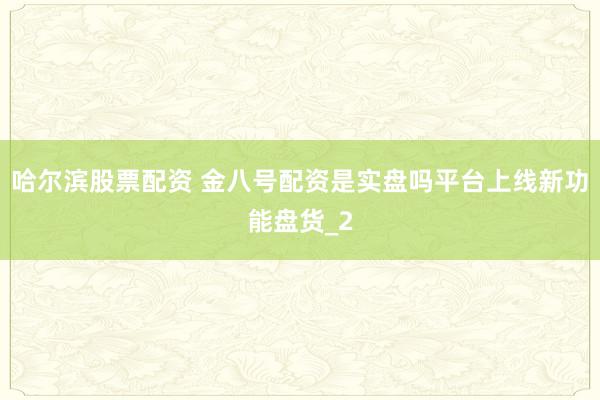 哈尔滨股票配资 金八号配资是实盘吗平台上线新功能盘货_2