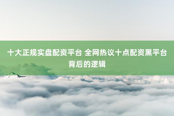 十大正规实盘配资平台 全网热议十点配资黑平台背后的逻辑