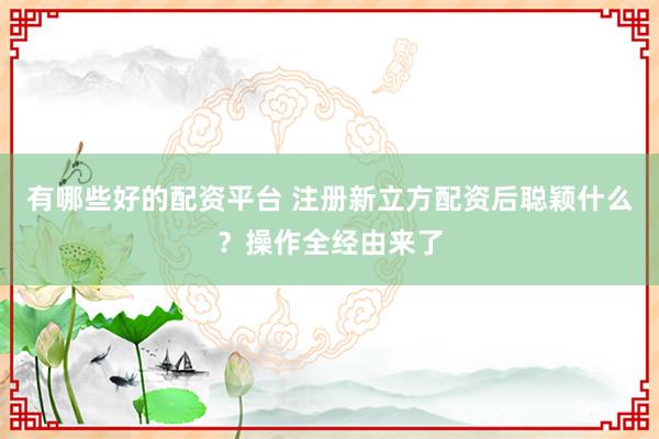 有哪些好的配资平台 注册新立方配资后聪颖什么?操作全经由来了